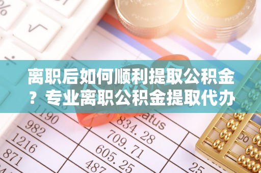 乌兰察布离职后如何顺利提取公积金？专业离职公积金提取代办服务指南