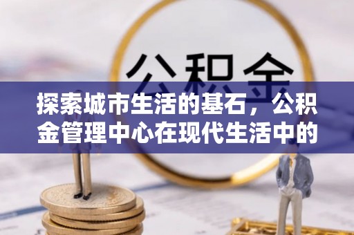 乌兰察布探索城市生活的基石，公积金管理中心在现代生活中的重要角色