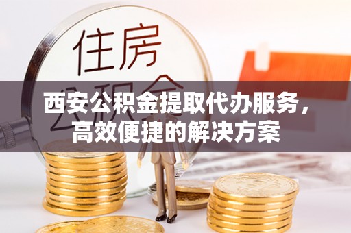 乌兰察布西安公积金提取代办服务，高效便捷的解决方案