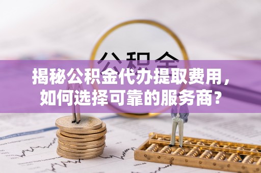 乌兰察布揭秘公积金代办提取费用，如何选择可靠的服务商？