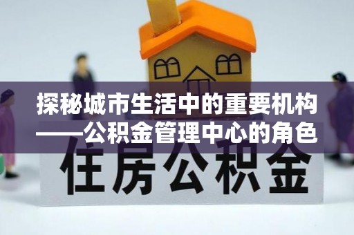 乌兰察布探秘城市生活中的重要机构——公积金管理中心的角色与意义